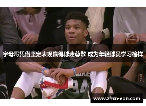字母哥凭借坚定表现赢得球迷尊敬 成为年轻球员学习榜样