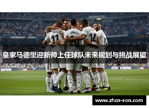 皇家马德里迎新帅上任球队未来规划与挑战展望
