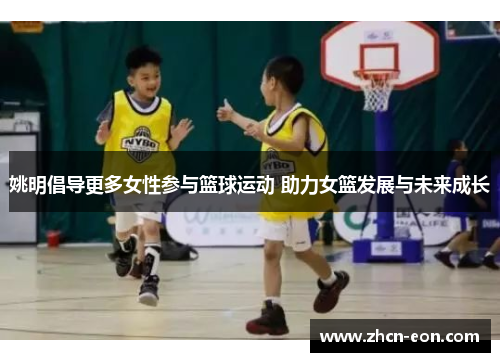 姚明倡导更多女性参与篮球运动 助力女篮发展与未来成长