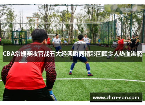 CBA常规赛收官战五大经典瞬间精彩回顾令人热血沸腾