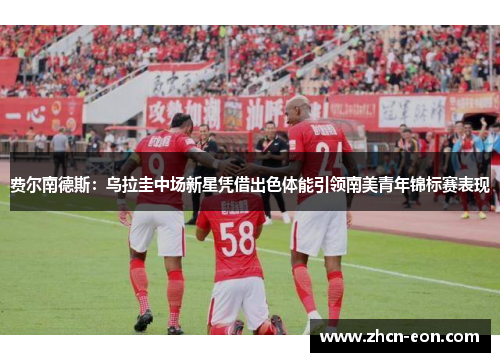 费尔南德斯：乌拉圭中场新星凭借出色体能引领南美青年锦标赛表现