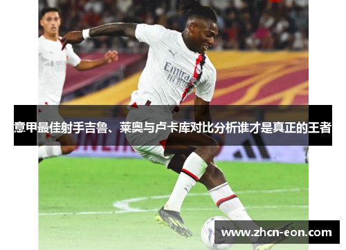 意甲最佳射手吉鲁、莱奥与卢卡库对比分析谁才是真正的王者